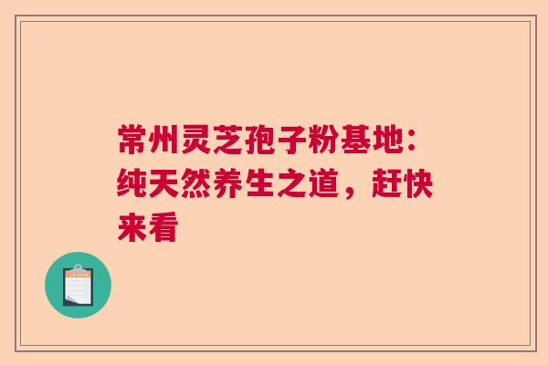 常州灵芝孢子粉基地：纯天然养生之道，赶快来看
