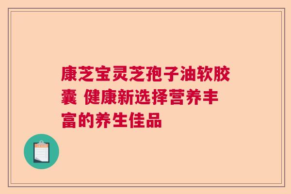 康芝宝灵芝孢子油软胶囊 健康新选择营养丰富的养生佳品