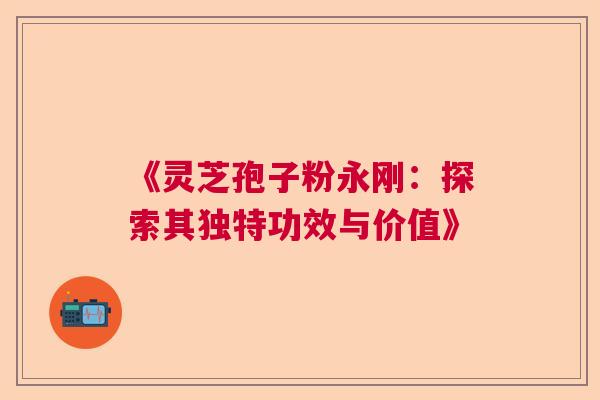 《灵芝孢子粉永刚：探索其独特功效与价值》