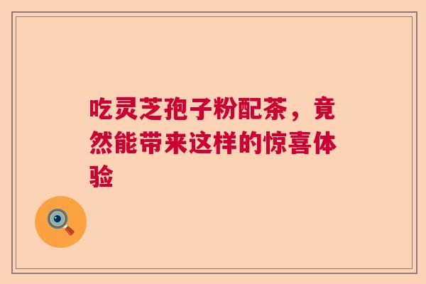 吃灵芝孢子粉配茶，竟然能带来这样的惊喜体验