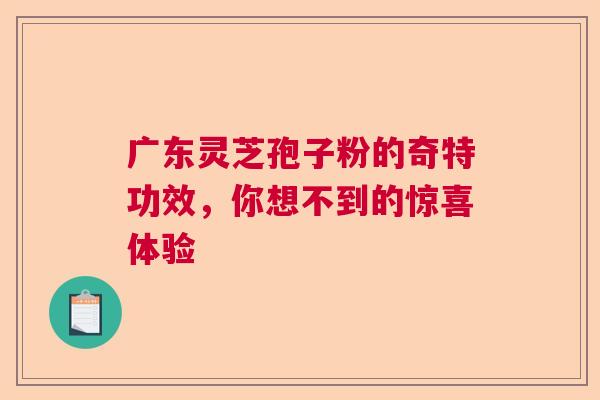 广东灵芝孢子粉的奇特功效，你想不到的惊喜体验