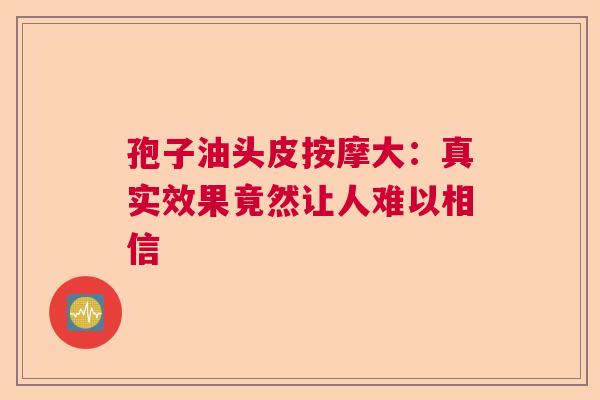 孢子油头皮按摩大：真实效果竟然让人难以相信
