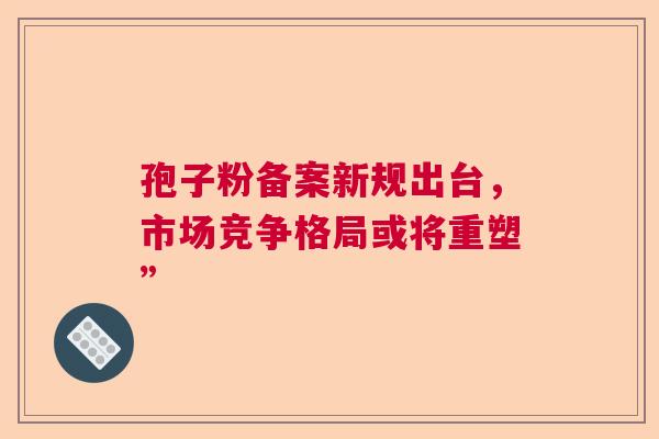 孢子粉备案新规出台，市场竞争格局或将重塑”