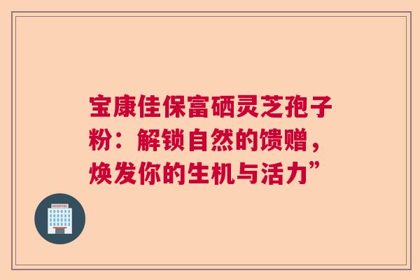宝康佳保富硒灵芝孢子粉：解锁自然的馈赠，焕发你的生机与活力”
