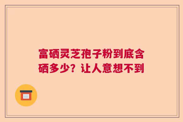 富硒灵芝孢子粉到底含硒多少？让人意想不到