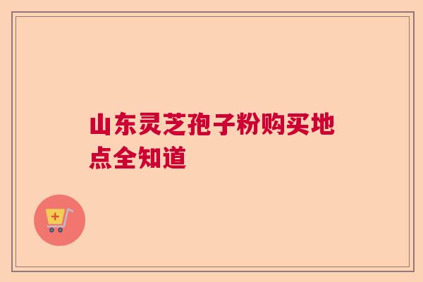 山东灵芝孢子粉购买地点全知道