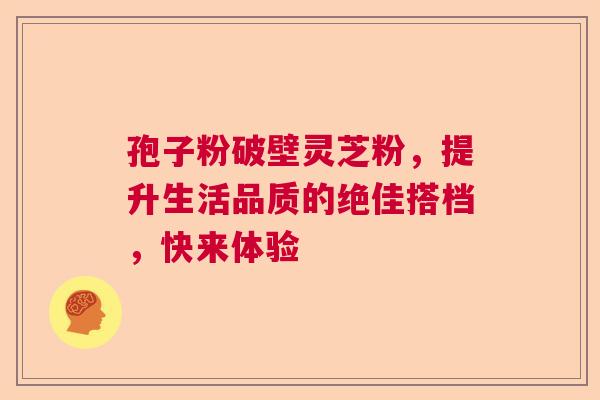 孢子粉破壁灵芝粉，提升生活品质的绝佳搭档，快来体验