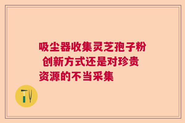 吸尘器收集灵芝孢子粉 创新方式还是对珍贵资源的不当采集