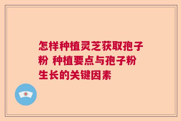 怎样种植灵芝获取孢子粉 种植要点与孢子粉生长的关键因素