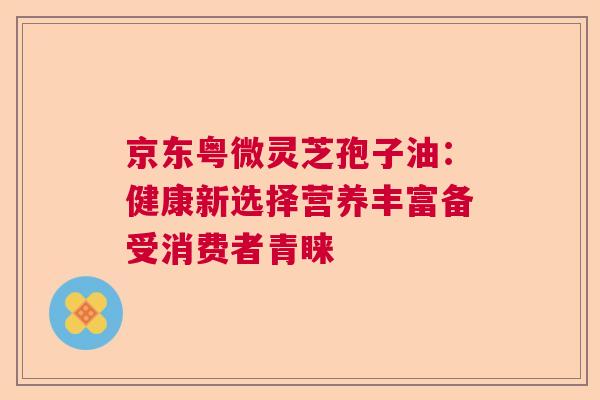 京东粤微灵芝孢子油：健康新选择营养丰富备受消费者青睐