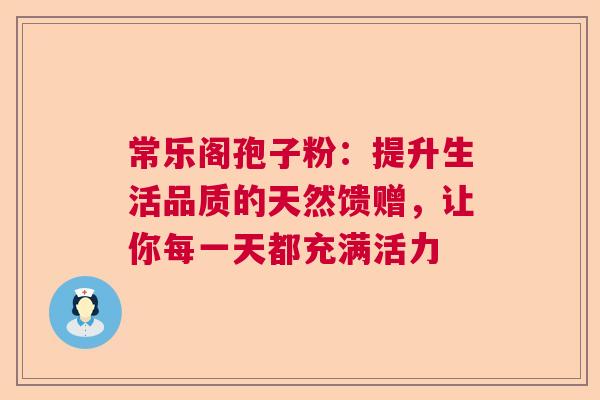 常乐阁孢子粉：提升生活品质的天然馈赠，让你每一天都充满活力