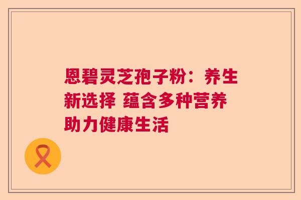 恩碧灵芝孢子粉：养生新选择 蕴含多种营养助力健康生活