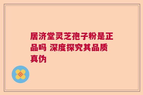居济堂灵芝孢子粉是正品吗 深度探究其品质真伪