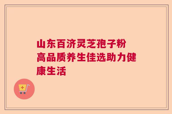 山东百济灵芝孢子粉 高品质养生佳选助力健康生活