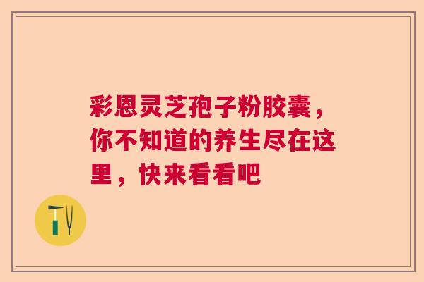 彩恩灵芝孢子粉胶囊，你不知道的养生尽在这里，快来看看吧