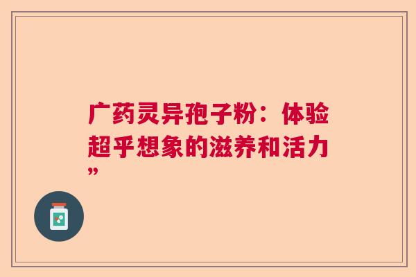 广药灵异孢子粉：体验超乎想象的滋养和活力”