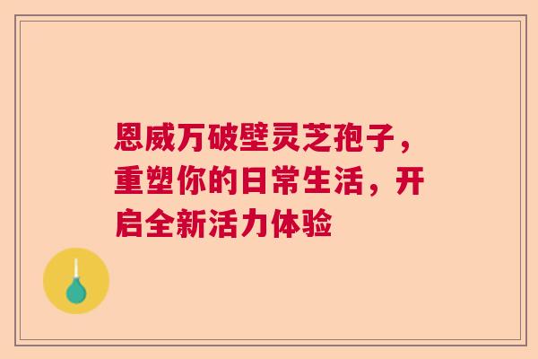 恩威万破壁灵芝孢子，重塑你的日常生活，开启全新活力体验