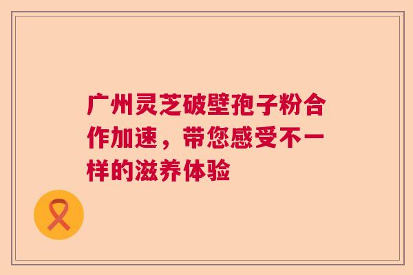广州灵芝破壁孢子粉合作加速，带您感受不一样的滋养体验
