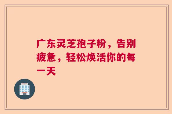 广东灵芝孢子粉，告别疲惫，轻松焕活你的每一天