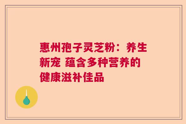 惠州孢子灵芝粉：养生新宠 蕴含多种营养的健康滋补佳品