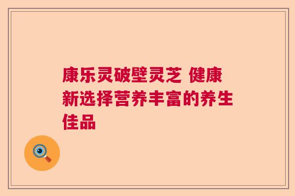 康乐灵破壁灵芝 健康新选择营养丰富的养生佳品