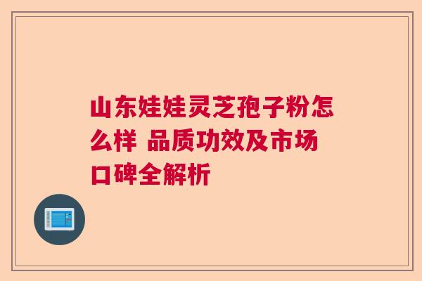 山东娃娃灵芝孢子粉怎么样 品质功效及市场口碑全解析
