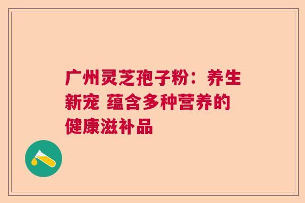 广州灵芝孢子粉：养生新宠 蕴含多种营养的健康滋补品