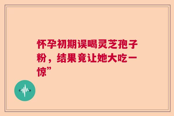 怀孕初期误喝灵芝孢子粉，结果竟让她大吃一惊”