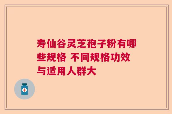寿仙谷灵芝孢子粉有哪些规格 不同规格功效与适用人群大