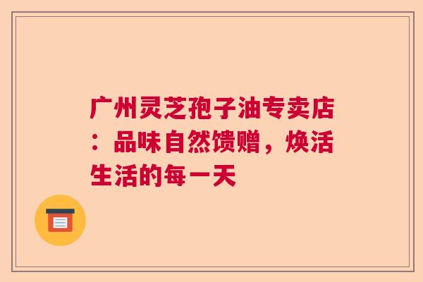 广州灵芝孢子油专卖店：品味自然馈赠，焕活生活的每一天