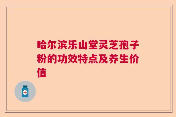 哈尔滨乐山堂灵芝孢子粉的功效特点及养生价值