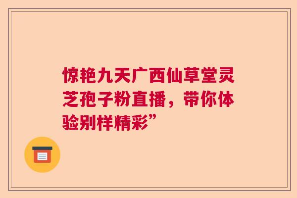 惊艳九天广西仙草堂灵芝孢子粉直播，带你体验别样精彩”