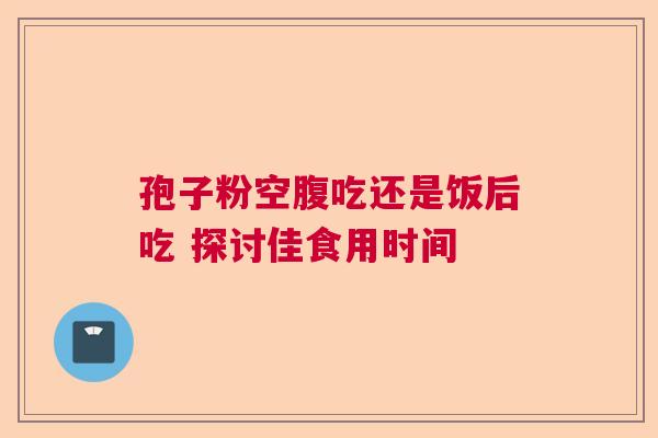 孢子粉空腹吃还是饭后吃 探讨佳食用时间