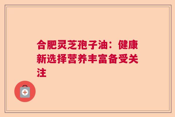 合肥灵芝孢子油：健康新选择营养丰富备受关注