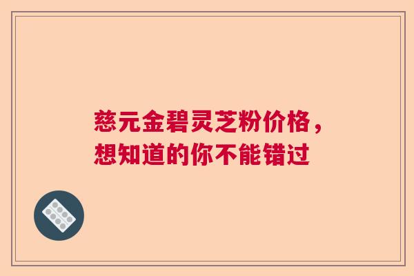 慈元金碧灵芝粉价格，想知道的你不能错过