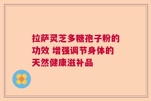 拉萨灵芝多糖孢子粉的功效 增强调节身体的天然健康滋补品