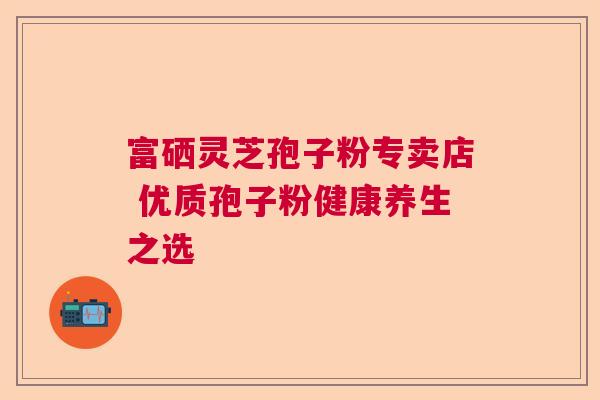 富硒灵芝孢子粉专卖店 优质孢子粉健康养生之选