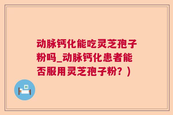 动脉钙化能吃灵芝孢子粉吗_动脉钙化患者能否服用灵芝孢子粉？)