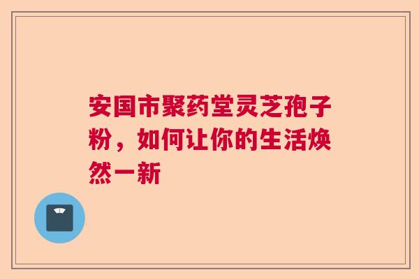 安国市聚药堂灵芝孢子粉，如何让你的生活焕然一新