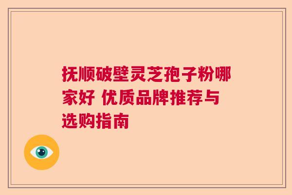 抚顺破壁灵芝孢子粉哪家好 优质品牌推荐与选购指南
