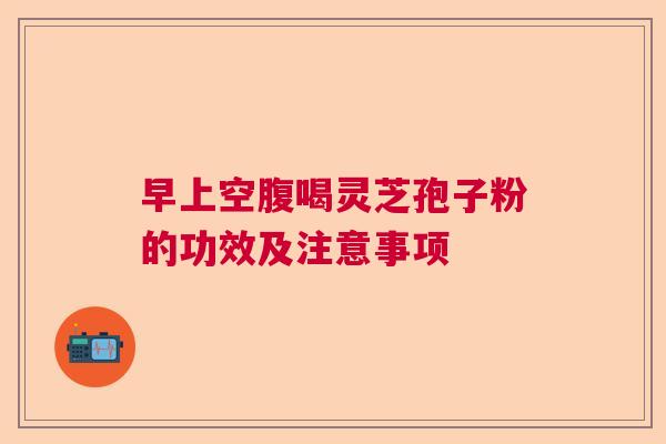 早上空腹喝灵芝孢子粉的功效及注意事项