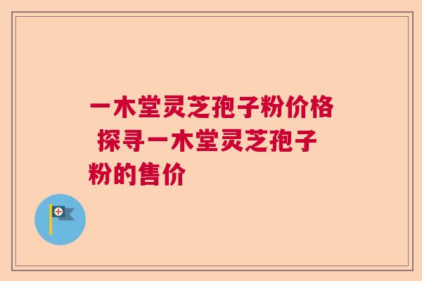 一木堂灵芝孢子粉价格 探寻一木堂灵芝孢子粉的售价