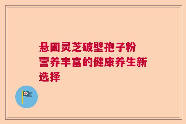 悬圃灵芝破壁孢子粉 营养丰富的健康养生新选择