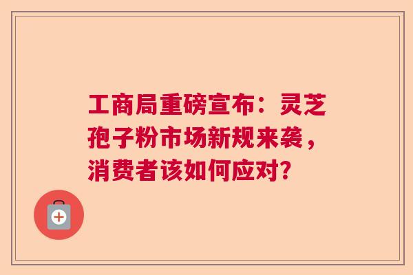 工商局重磅宣布：灵芝孢子粉市场新规来袭，消费者该如何应对？