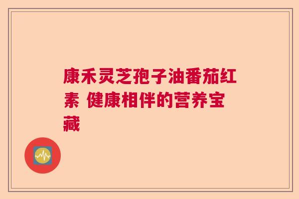 康禾灵芝孢子油番茄红素 健康相伴的营养宝藏