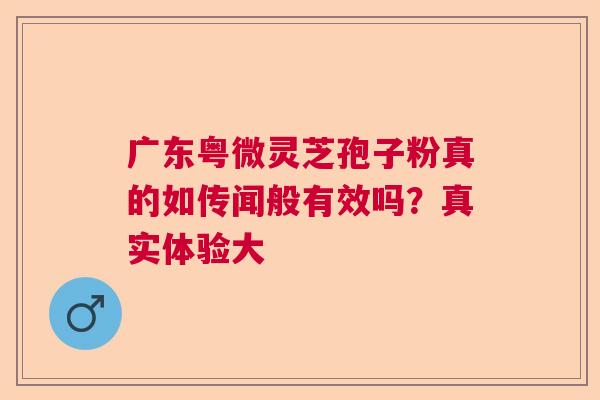 广东粤微灵芝孢子粉真的如传闻般有效吗？真实体验大