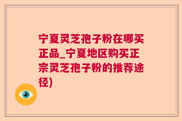 宁夏灵芝孢子粉在哪买正品_宁夏地区购买正宗灵芝孢子粉的推荐途径)