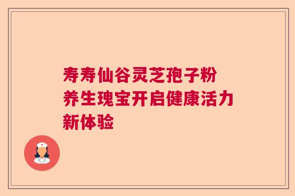 寿寿仙谷灵芝孢子粉 养生瑰宝开启健康活力新体验