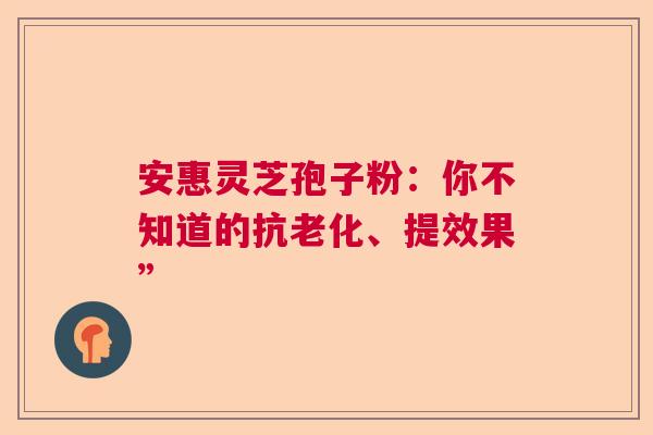 安惠灵芝孢子粉：你不知道的抗老化、提效果”