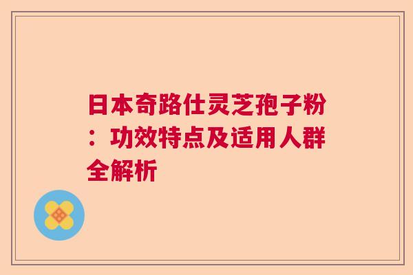 日本奇路仕灵芝孢子粉：功效特点及适用人群全解析